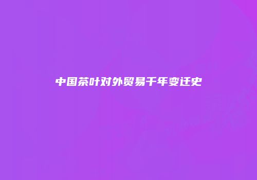 中国茶叶对外贸易千年变迁史
