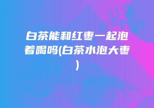白茶能和红枣一起泡着喝吗(白茶水泡大枣)