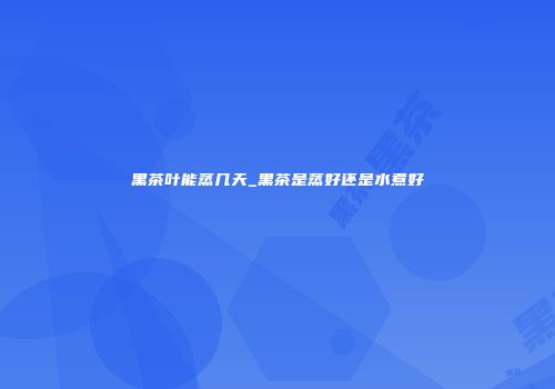 黑茶叶能蒸几天_黑茶是蒸好还是水煮好