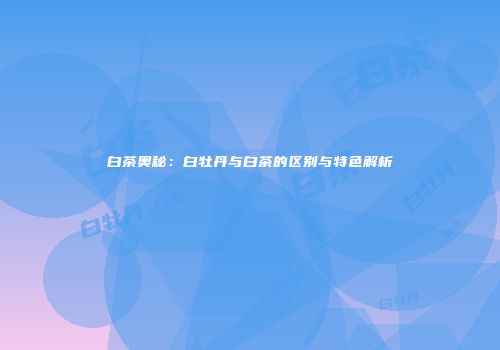 白茶奥秘：白牡丹与白茶的区别与特色解析