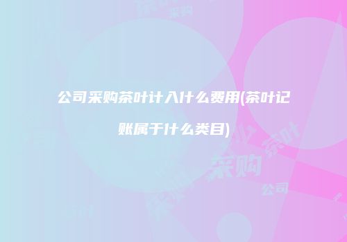 公司采购茶叶计入什么费用(茶叶记账属于什么类目)