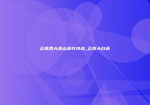 云南各大茶山茶叶特点_云南大白茶