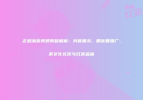 正规泡茶视频教程解析：抖音展示、朋友圈推广、茶文化礼仪与红茶品味