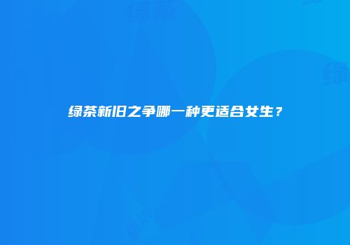 绿茶新旧之争哪一种更适合女生？
