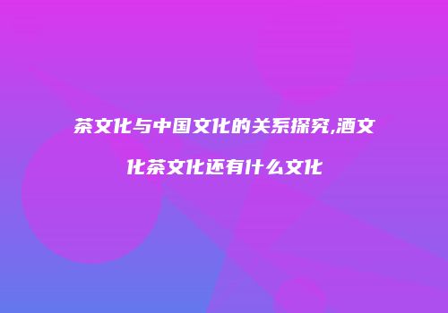 茶文化与中国文化的关系探究,酒文化茶文化还有什么文化