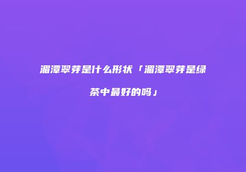 湄潭翠芽是什么形状「湄潭翠芽是绿茶中最好的吗」