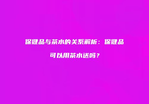 保健品与茶水的关系解析：保健品可以用茶水送吗？