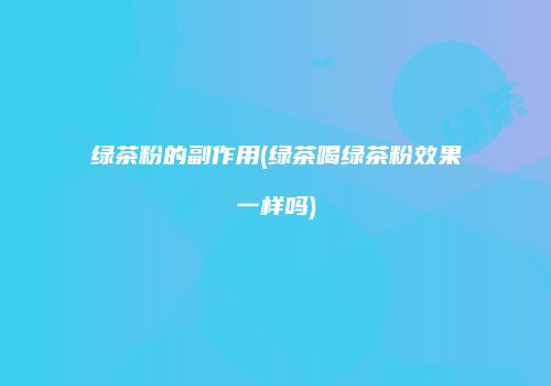绿茶粉的副作用(绿茶喝绿茶粉效果一样吗)