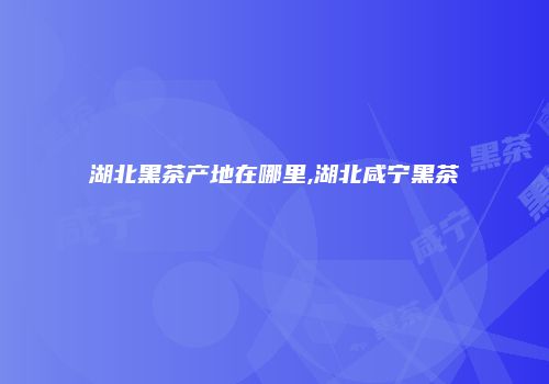湖北黑茶产地在哪里,湖北咸宁黑茶