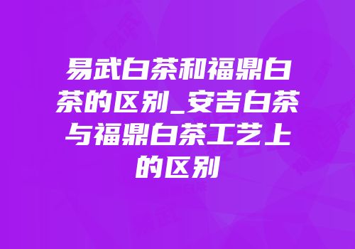 易武白茶和福鼎白茶的区别_安吉白茶与福鼎白茶工艺上的区别