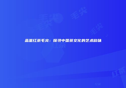 品鉴红茶毛尖：探寻中国茶文化的艺术韵味