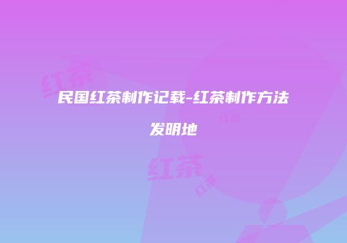 民国红茶制作记载-红茶制作方法发明地