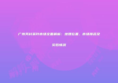 广州芳村茶叶市场全面解析：地理位置、市场排名及灾后情况