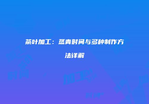 茶叶加工：蒸青时间与多种制作方法详解