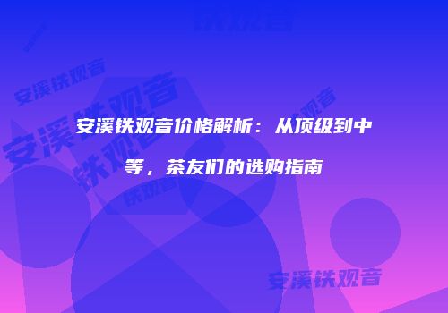 安溪铁观音价格解析：从顶级到中等，茶友们的选购指南