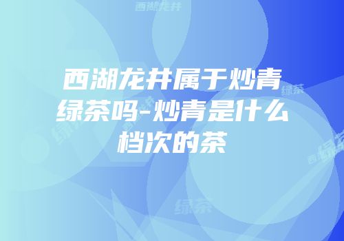 西湖龙井属于炒青绿茶吗-炒青是什么档次的茶