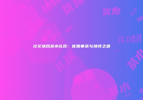 社交场合茶水礼仪：优雅奉茶与接待之道