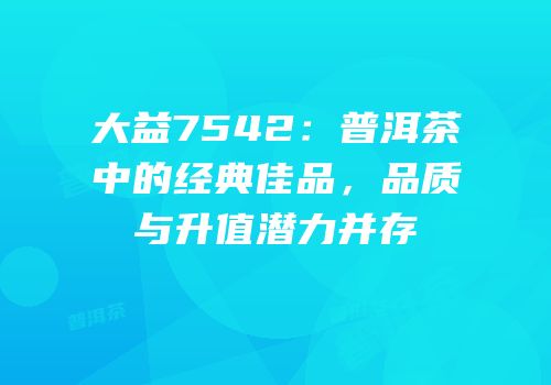 大益7542：普洱茶中的经典佳品，品质与升值潜力并存