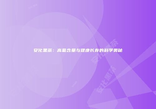 安化黑茶：高氟含量与健康长寿的科学奥秘
