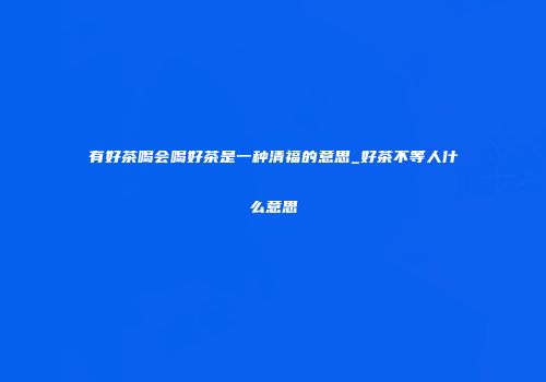 有好茶喝会喝好茶是一种清福的意思_好茶不等人什么意思