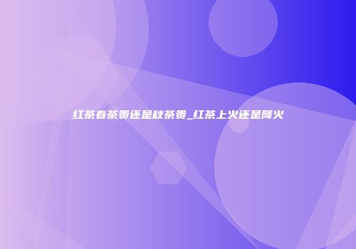 红茶春茶贵还是秋茶贵_红茶上火还是降火