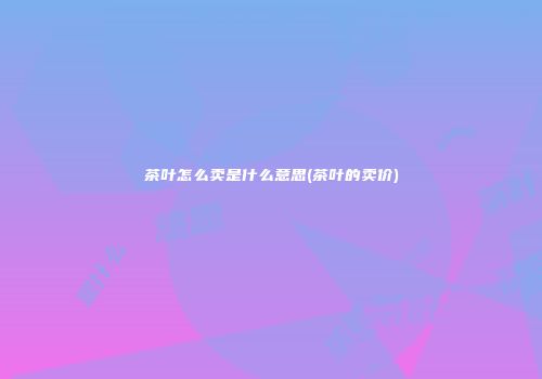 茶叶怎么卖是什么意思(茶叶的卖价)