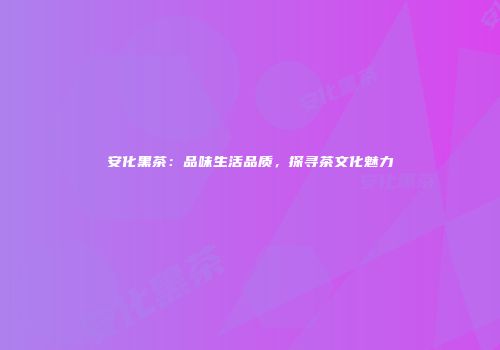 安化黑茶：品味生活品质，探寻茶文化魅力
