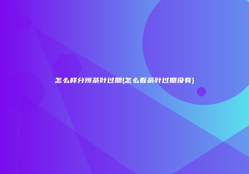 怎么样分辨茶叶过期(怎么看茶叶过期没有)