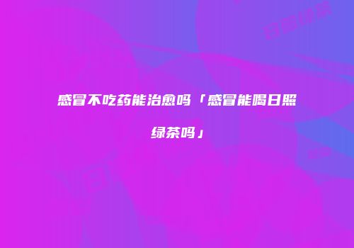 感冒不吃药能治愈吗「感冒能喝日照绿茶吗」
