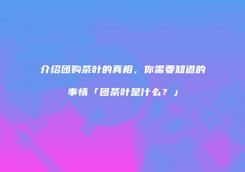 介绍团购茶叶的真相，你需要知道的事情「团茶叶是什么？」