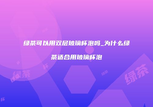绿茶可以用双层玻璃杯泡吗_为什么绿茶适合用玻璃杯泡