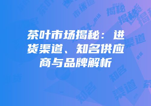 茶叶市场揭秘：进货渠道、知名供应商与品牌解析
