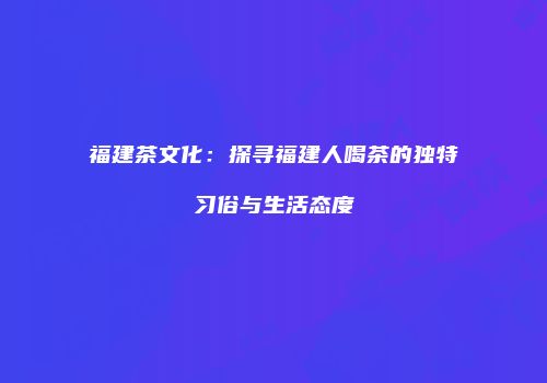 福建茶文化：探寻福建人喝茶的独特习俗与生活态度