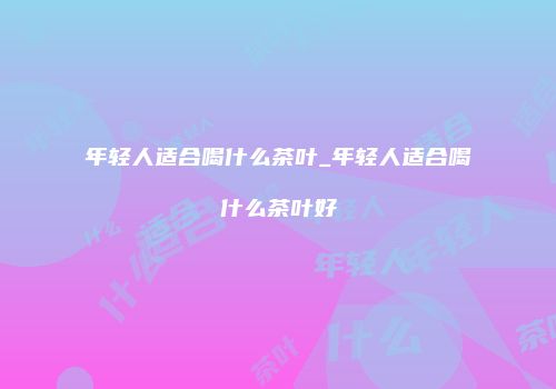 年轻人适合喝什么茶叶_年轻人适合喝什么茶叶好