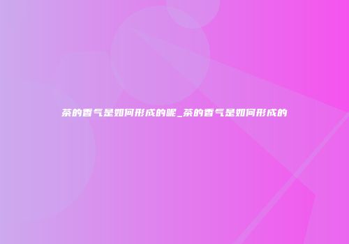 茶的香气是如何形成的呢_茶的香气是如何形成的