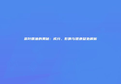 茶叶精油的奥秘：成分、影响与健康益处解析