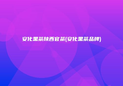 安化黑茶陕西官茶(安化黑茶品牌)