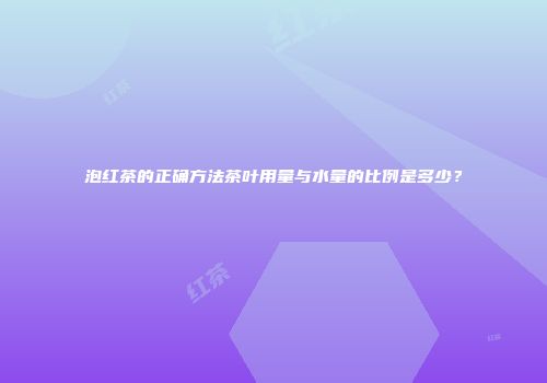 泡红茶的正确方法茶叶用量与水量的比例是多少？