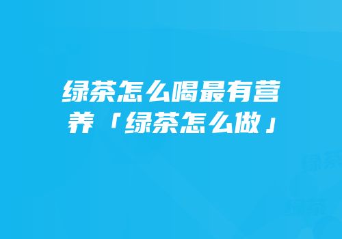 绿茶怎么喝最有营养「绿茶怎么做」