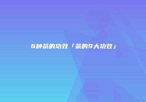 6种茶的功效「茶的9大功效」