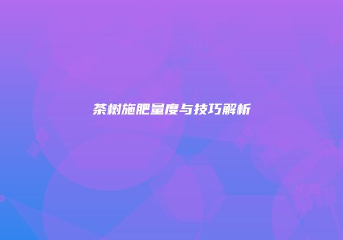 茶树施肥量度与技巧解析