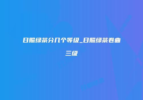 日照绿茶分几个等级_日照绿茶卷曲三级