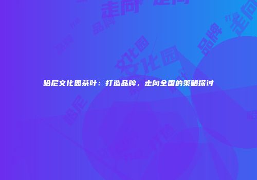 哈尼文化园茶叶：打造品牌，走向全国的策略探讨