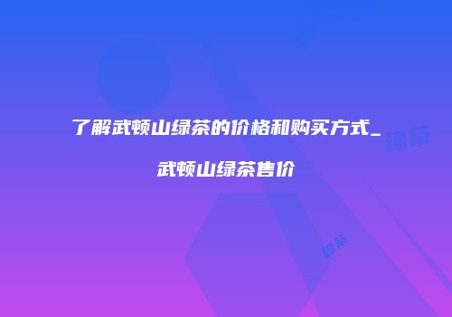 了解武顿山绿茶的价格和购买方式_武顿山绿茶售价