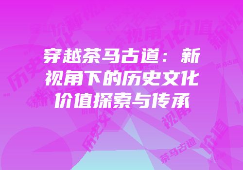 穿越茶马古道：新视角下的历史文化价值探索与传承
