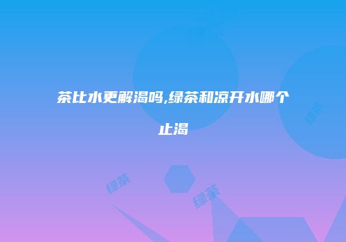 茶比水更解渴吗,绿茶和凉开水哪个止渴