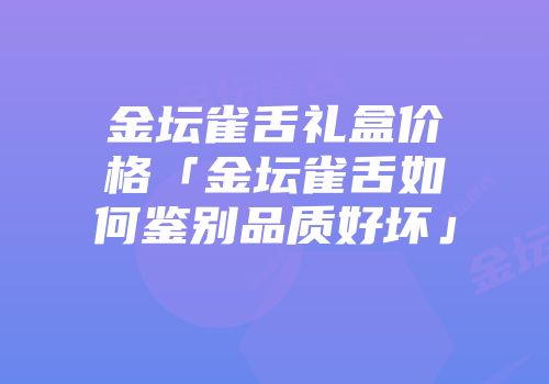金坛雀舌礼盒价格「金坛雀舌如何鉴别品质好坏」