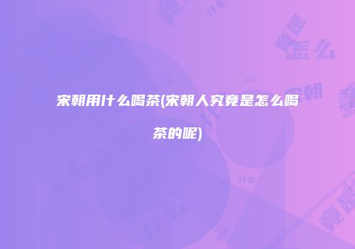 宋朝用什么喝茶(宋朝人究竟是怎么喝茶的呢)