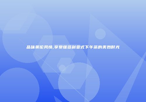 品味英伦风情,享受维多利亚式下午茶的美妙时光