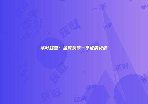 茶叶经营：如何获取一手优质货源